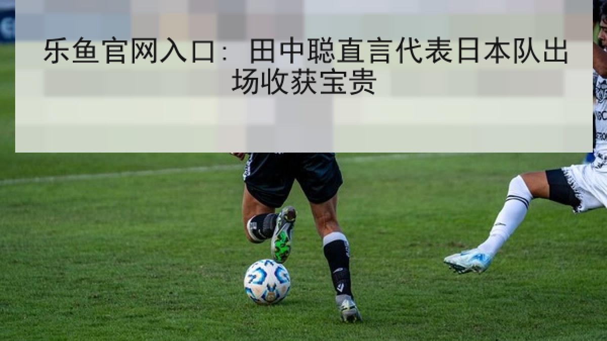 乐鱼官网入口: 田中聪直言代表日本队出场收获宝贵