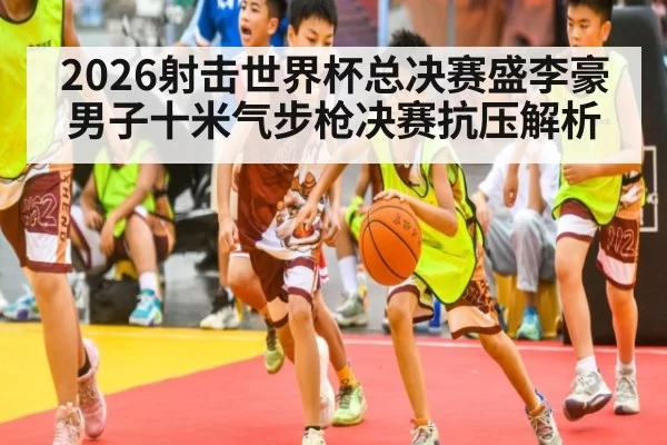 2026射击世界杯总决赛盛李豪男子十米气步枪决赛抗压解析